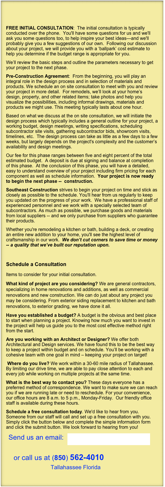 

FREE INITIAL CONSULTATION:  The initial consultation is typically conducted over the phone.  You'll have some questions for us and we'll ask you some questions too, to help inspire your best ideas—and we'll probably give you a few suggestions of our own.  Following our discussion about your project, we will provide you with a ‘ballpark’ cost estimate to help you determine if the budget range is appropriate for you. 
We’ll review the basic steps and outline the parameters necessary to get your project to the next phase.
Pre-Construction Agreement:  From the beginning, you will play an integral role in the design process and in selection of materials and products. We schedule an on site consultation to meet with you and review your project in more detail.  For remodels, we’ll look at your home’s design, property, and other related items; take photos and help you visualize the possibilities, including informal drawings, materials and products we might use. This meeting typically lasts about one hour.
Based on what we discuss at the on site consultation, we will initiate the design process which typically includes a general outline for your project, a working budget, design meetings, writing specifications, scheduling subcontractor site visits, gathering subcontractor bids, showroom visits,  timelines, etc.  The design process can take as little as a few days to a few weeks, but largely depends on the project's complexity and the customer’s availability and design meetings. 
Our fee for this phase ranges between five and eight percent of the total estimated budget.  A deposit is due at signing and balance at completion of this phase.  At the conclusion of this phase, you will have a detailed, easy to understand overview of your project including firm pricing for each component as well as schedule information.  Your project is now ready to begin the next phase --  construction.
Southeast Construction strives to begin your project on time and stick as closely as possible to the schedule. You'll hear from us regularly to keep you updated on the progress of your work.  We have a professional staff of experienced personnel and we work with a specially selected team of subcontractors. As much as possible, we purchase goods and materials from local suppliers -- and we only purchase from suppliers who guarantee their products.
Whether you're remodeling a kitchen or bath, building a deck, or creating an entire new addition to your home, you'll see the highest level of craftsmanship in our work.  We don’t cut corners to save time or money -- a quality that we’ve built our reputation upon.

 
Schedule a Consultation
Items to consider for your initial consultation.
What kind of project are you considering? We are general contractors, specializing in home renovations and additions, as well as commercial renovations and new construction. We can do just about any project you may be considering. From exterior siding replacement to kitchen and bath renovations, to exterior grading, we have done it all.
Have you established a budget? A budget is the obvious and best place to start when planning a project. Knowing how much you want to invest in the project will help us guide you to the most cost effective method right from the start. 
Are you working with an Architect or Designer? We offer both Architectural and Design services. We have found this to be the best way to keep a project within budget and on schedule. You’ll be working with a cohesive team with one goal in mind – keeping your project on target!
 Where do you live? We work within a 30-60 mile radius of Tallahassee. By limiting our drive time, we are able to pay close attention to each and every job while working on multiple projects at the same time.
What is the best way to contact you? These days everyone has a preferred method of correspondence. We want to make sure we can reach you if we are running late or need to reschedule. For your convenience, our office hours are 8 a.m. to 5 p.m., Monday-Friday.  Our friendly office staff is available during these hours.
Schedule a free consultation today. We'd like to hear from you. Someone from our staff will call and set up a free consultation with you. Simply click the button below and complete the simple information form and click the submit button. We look forward to hearing from you!
  Send us an email:  SoutheastTLH@gmail.com  

    or call us at (850) 562-4010  
                    Tallahassee Florida

